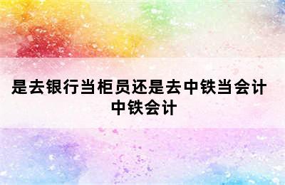 是去银行当柜员还是去中铁当会计 中铁会计